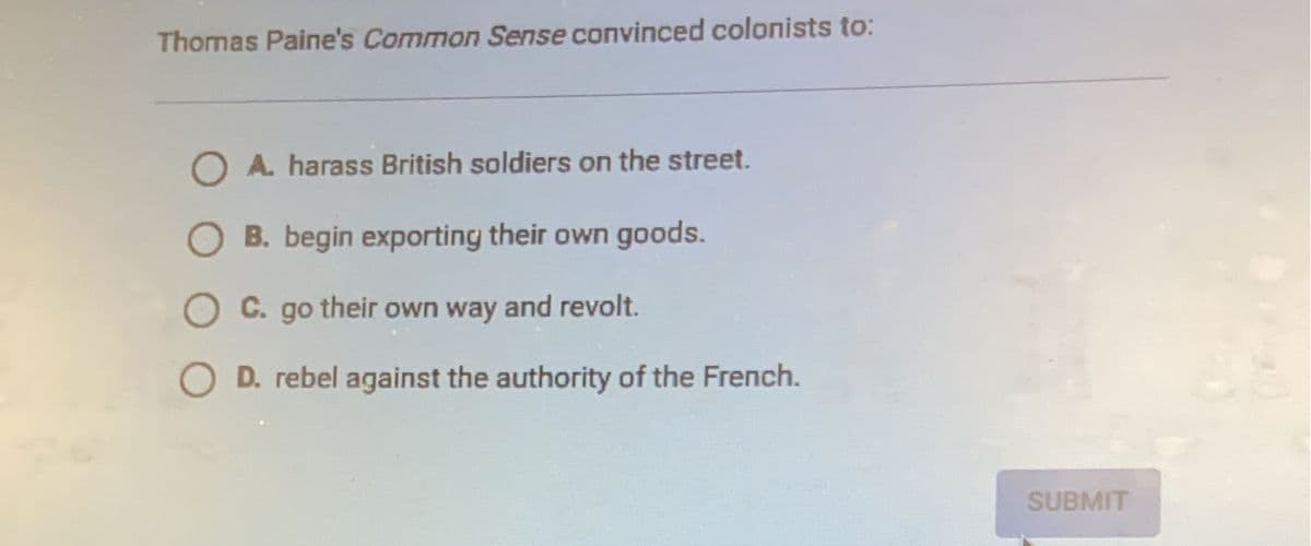 Thomas Paine's Common Sense convinced colonists to:
O A. harass British soldiers on the street.
OB. begin exporting their own goods.
C. go their own way and revolt.
D. rebel against the authority of the French.
SUBMIT