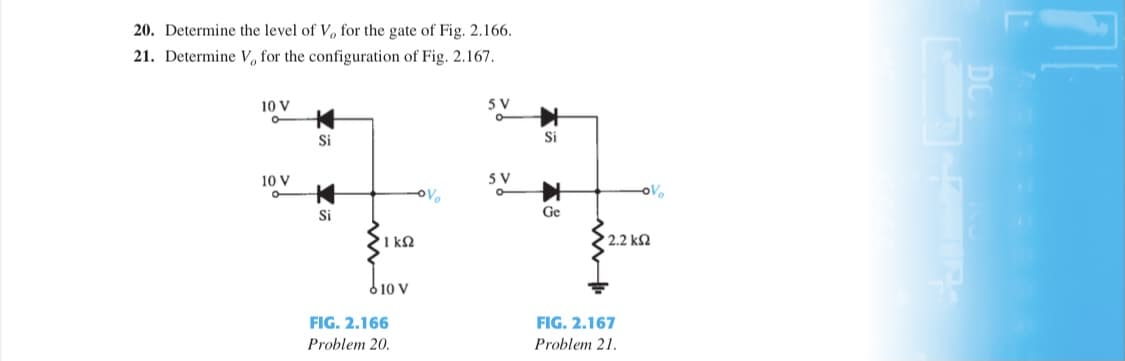 20. Determine the level of V, for the gate of Fig. 2.166.
21. Determine V, for the configuration of Fig. 2.167.
10 V
5 V
Si
Si
10 V
5 V
Si
Ge
1 kQ
2.2 k2
610 V
FIG. 2.166
FIG. 2.167
Problem 20.
Problem 21.
