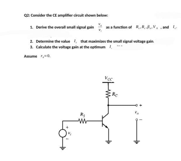 Q2: Consider the CE amplifier circuit shown below:
1. Derive the overall small signal gain
as a function of R₁,R...VA , and I
2. Determine the value I that maximizes the small signal voltage gain.
3. Calculate the voltage gain at the optimum I, ***
Assumer₁=0.
Rs
ww
Vcc
H
Rc