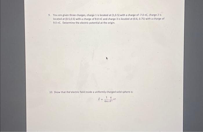 9. You are given three charges, charge 1 is located at (1,0.5) with a charge of -7.0 nC, charge 2 is
located at (0.5,0.5) with a charge of 8.0 nC and charge 3 is located at (0.6, 0.75) with a charge of
9.0 nC. Determine the electric potential at the origin.
10. Show that the electric field inside a uniformly charged solid sphere is:
19
srt
ARE R