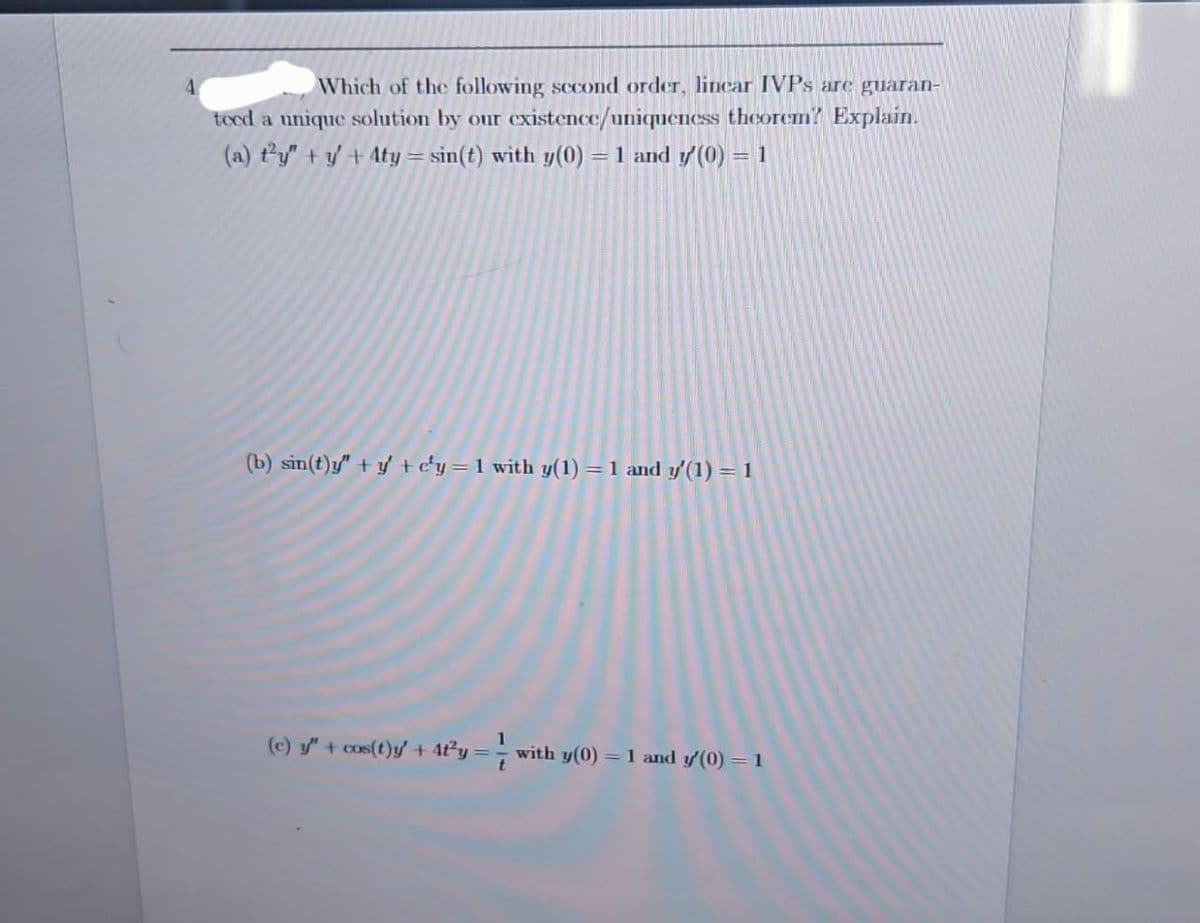 4
Which of the following second order, linear IVPs are guaran-
teed a unique solution by our existence/uniqueness theorem? Explain.
(a) ty" + y + Aty = sin(t) with y(0) = 1 and y'(0) = 1
(b) sin(t)y"+y' + c'y = 1 with y(1) = 1 and y'(1) = 1
(c) y" + cos(t)y' + 4f²y = with y(0) = 1 and y'(0) = 1