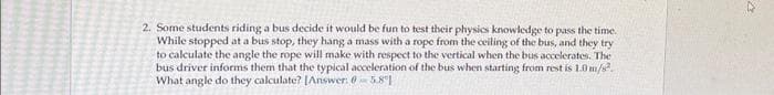 2. Some students riding a bus decide it would be fun to test their physics knowledge to pass the time.
While stopped at a bus stop, they hang a mass with a rope from the ceiling of the bus, and they try
to calculate the angle the rope will make with respect to the vertical when the bus accelerates. The
bus driver informs them that the typical acceleration of the bus when starting from rest is 1.0 m/s².
What angle do they calculate? [Answer: 0 5.81
ne