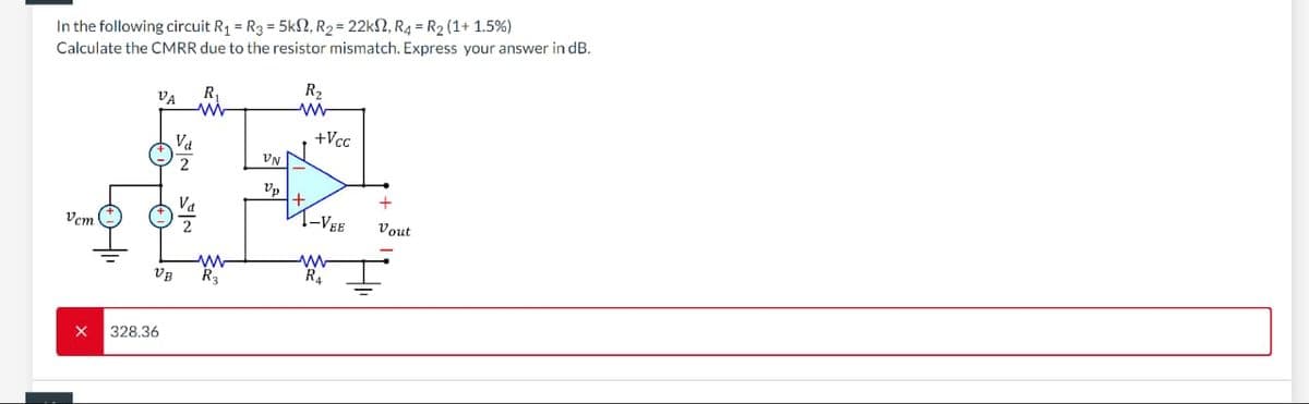 In the following circuit R₁ = R3 = 5k2, R₂ = 22k2, R4 = R₂ (1+1.5%)
Calculate the CMRR due to the resistor mismatch. Express your answer in dB.
Vcm
X
VA
VB
328.36
Vd
R
www
R₂
VN
Up
R₂
ww
+
+Vcc
-VEE
R₁
+
Vout