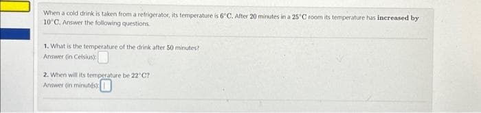 When a cold drink is taken from a refrigerator, its temperature is 6°C. After 20 minutes in a 25°C room its temperature has increased by
10°C. Answer the following questions
1. What is the temperature of the drink after 50 minutes?
Answer (in Celsius):
2. When will its temperature be 22°C?
Answer (in minutes)