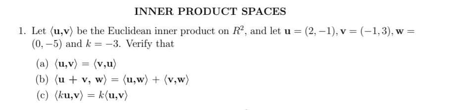 INNER PRODUCT SPACES
1. Let (u,v) be the Euclidean inner product on R², and let u = (2, -1), v = (-1,3), w =
(0,-5) and k = -3. Verify that
(a) (u,v) = (v₂u)
(b) (u + v, w) = (u,w) + (v,w)
(c) (ku,v) k(u,v)
=