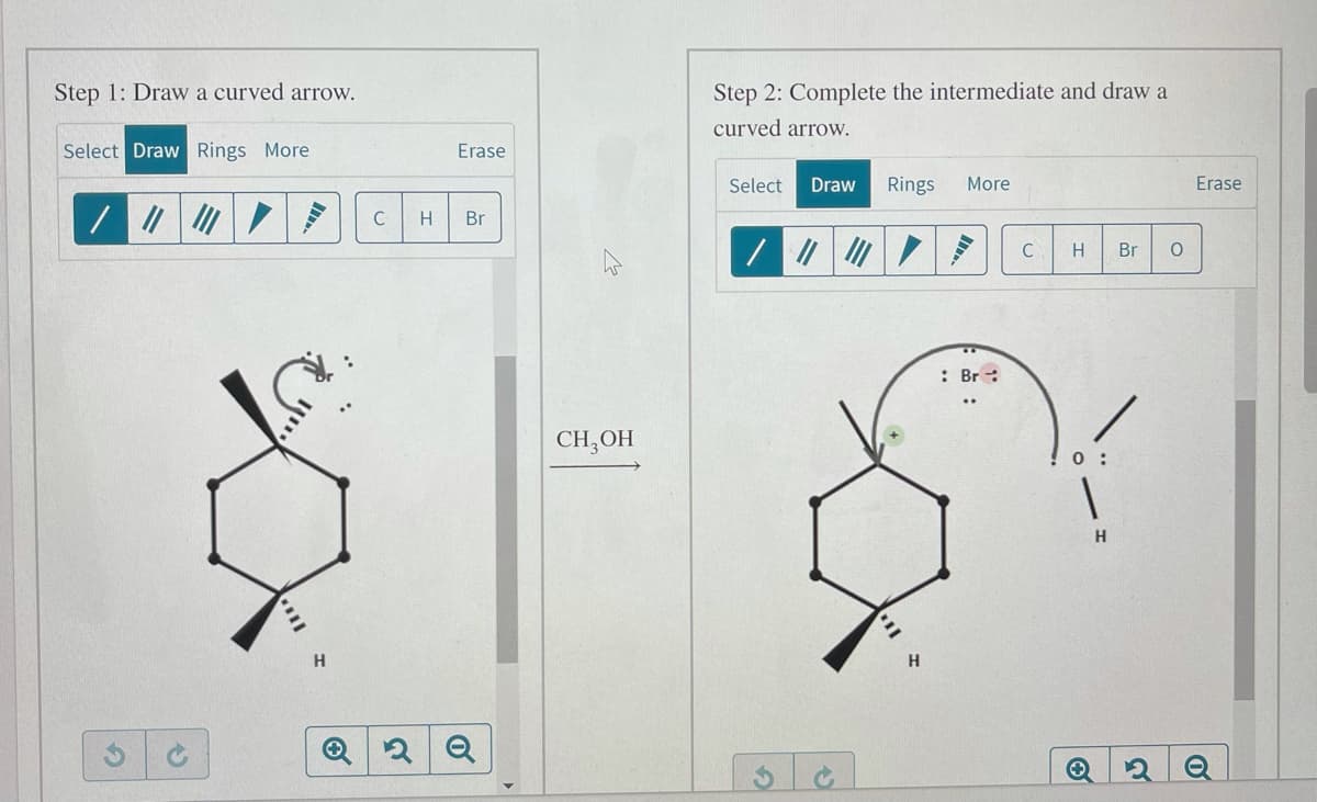 Step 1: Draw a curved arrow.
Step 2: Complete the intermediate and draw a
curved arrow.
Select Draw Rings More
Erase
Select
Draw
Rings
More
Erase
C
Br
C
Br
: Br :
CH,OH
0 :
H
of
