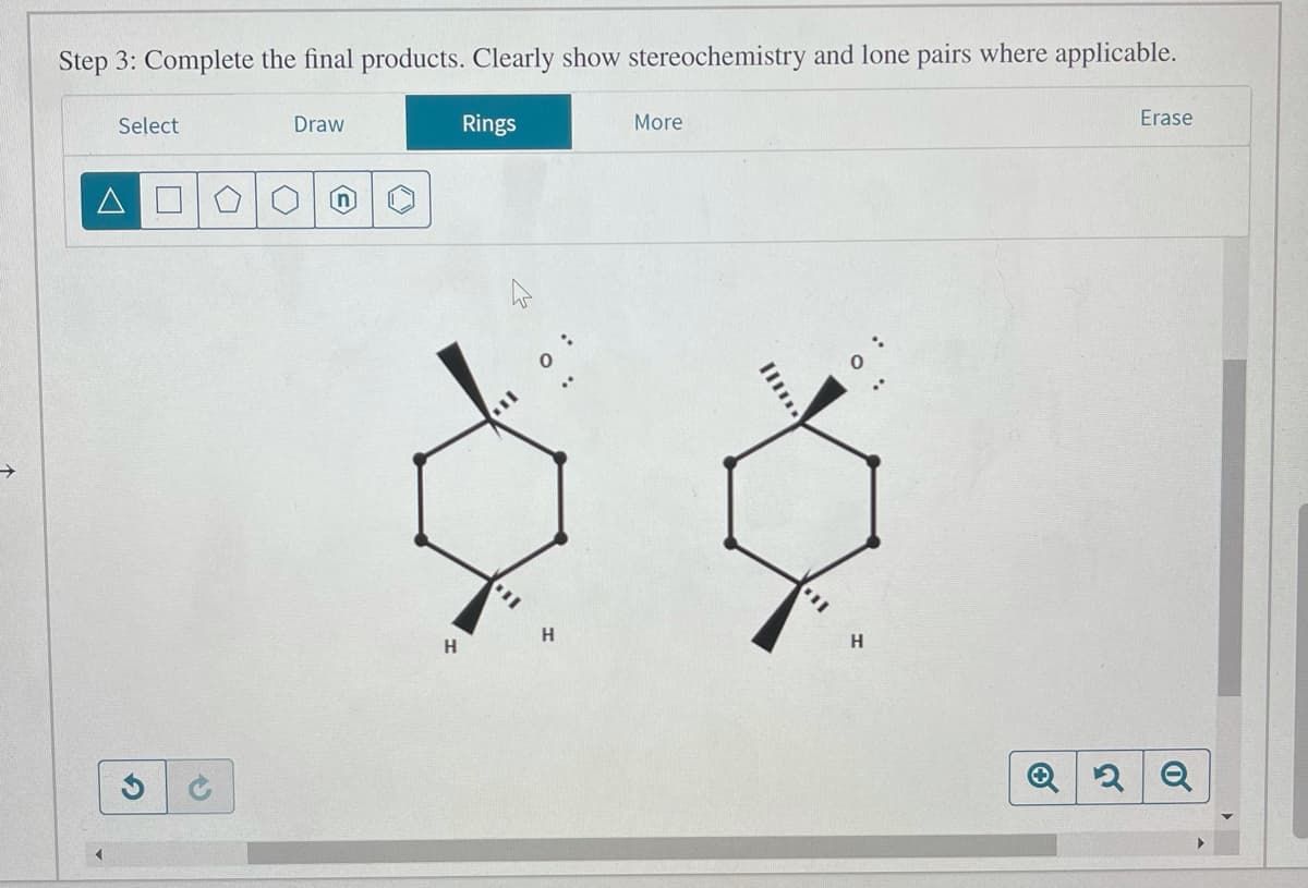 Step 3: Complete the final products. Clearly show stereochemistry and lone pairs where applicable.
Select
Draw
Rings
More
Erase
