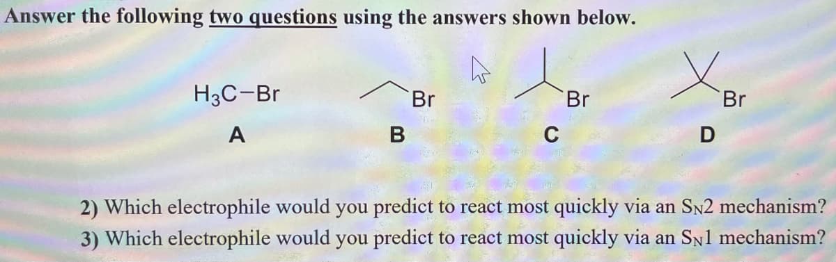 Answer the following two questions using the answers shown below.
H3C-Br
Br
Br
Br
А
В
D
2) Which electrophile would you predict to react most quickly via an SN2 mechanism?
3) Which electrophile would you predict to react most quickly via an Sn1 mechanism?
