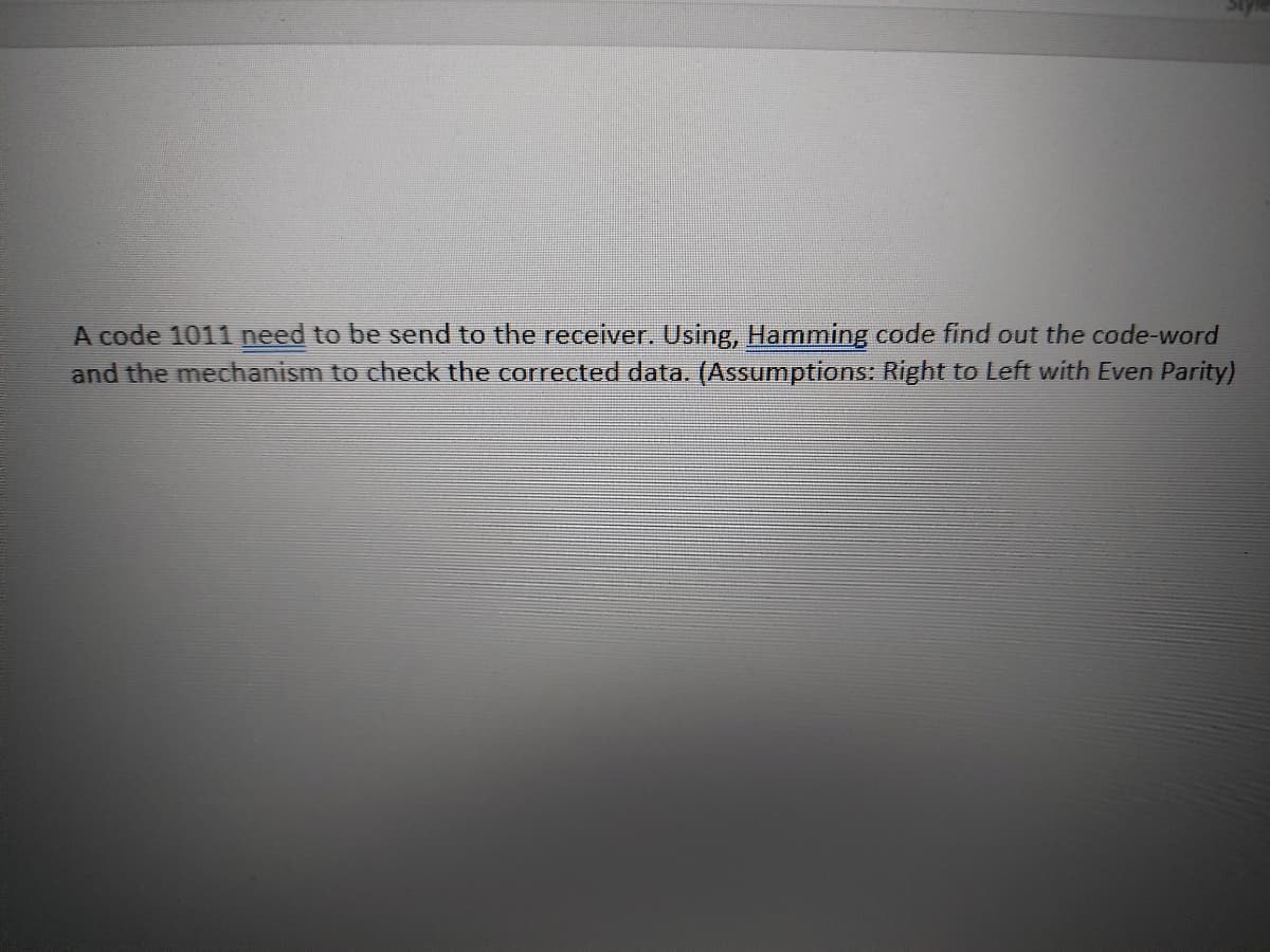 A code 1011 need to be send to the receiver. Using, Hamming code find out the code-word
and the mechanism to check the corrected data. (Assumptions: Right to Left with Even Parity)
