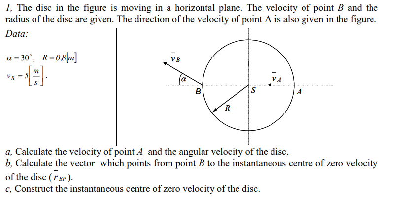 1, The disc in the figure is moving in a horizontal plane. The velocity of point B and the
radius of the disc are given. The direction of the velocity of point A is also given in the figure.
Data:
a = 30°, R=0,8[m]
VB
m
Vg = 5
VA
B
S
A
a, Calculate the velocity of point A and the angular velocity of the disc.
b, Calculate the vector which points from point B to the instantaneous centre of zero velocity
of the disc (r BP ).
c, Construct the instantaneous centre of zero velocity of the disc.
