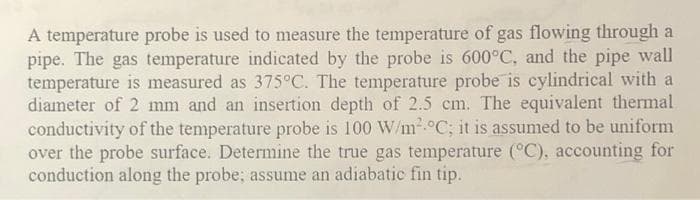 A temperature probe is used to measure the temperature of gas flowing through a
pipe. The gas temperature indicated by the probe is 600°C, and the pipe wall
temperature is measured as 375°C. The temperature probe is cylindrical with a
diameter of 2 mm and an insertion depth of 2.5 cm. The equivalent thermal
conductivity of the temperature probe is 100 W/m.°C; it is assumed to be uniform
over the probe surface. Determine the true gas temperature (°C), accounting for
conduction along the probe; assume an adiabatic fin tip.
