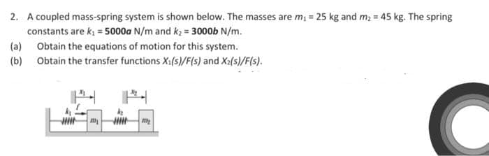 2. A coupled mass-spring system is shown below. The masses are m, = 25 kg and m = 45 kg. The spring
constants are k, = 5000a N/m and kz = 3000b N/m.
(a) Obtain the equations of motion for this system.
(b) Obtain the transfer functions X1(s)/F(s) and Xa(s)/F(s).
