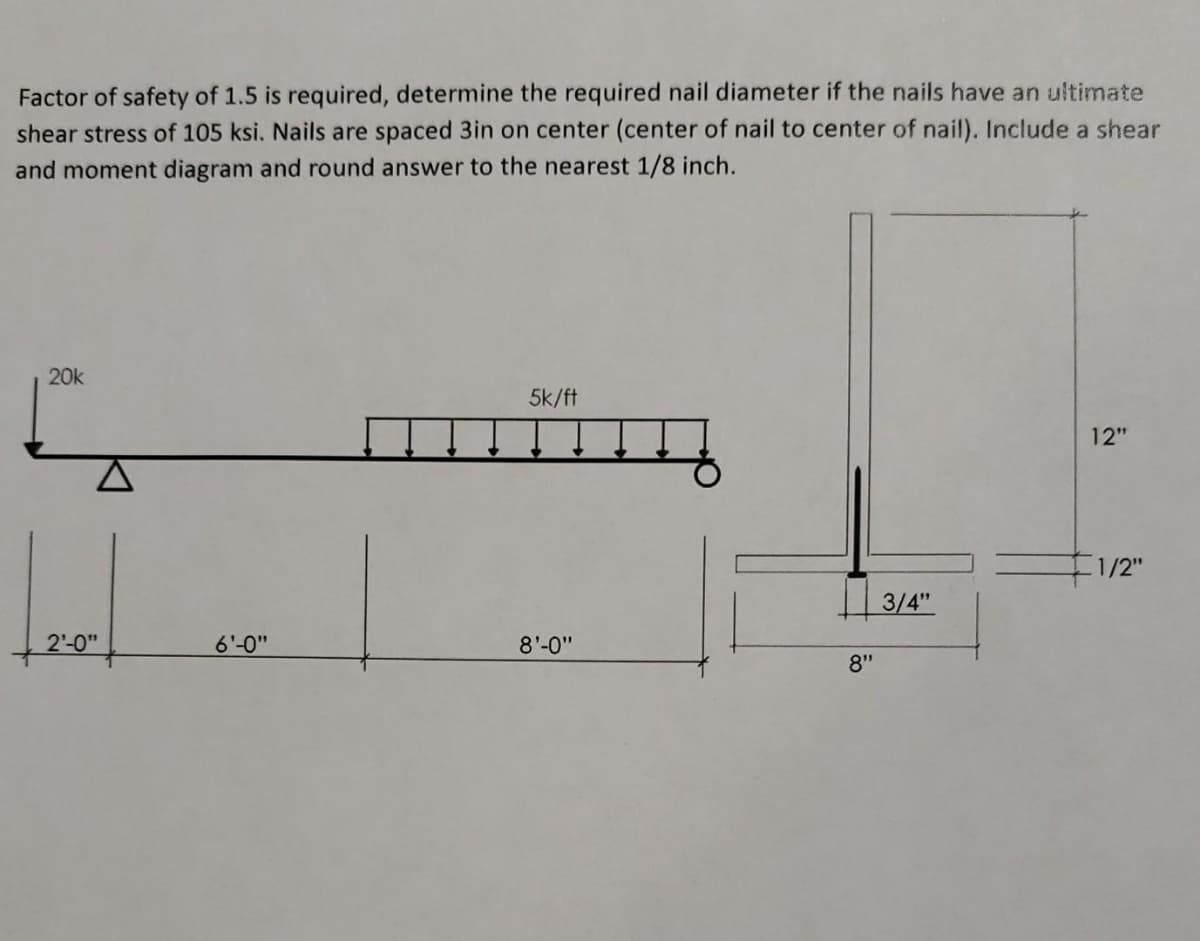 Factor of safety of 1.5 is required, determine the required nail diameter if the nails have an ultimate
shear stress of 105 ksi. Nails are spaced 3in on center (center of nail to center of nail). Include a shear
and moment diagram and round answer to the nearest 1/8 inch.
20k
5k/ft
12"
1/2"
3/4"
2'-0"
6'-0"
8'-0"
8"
