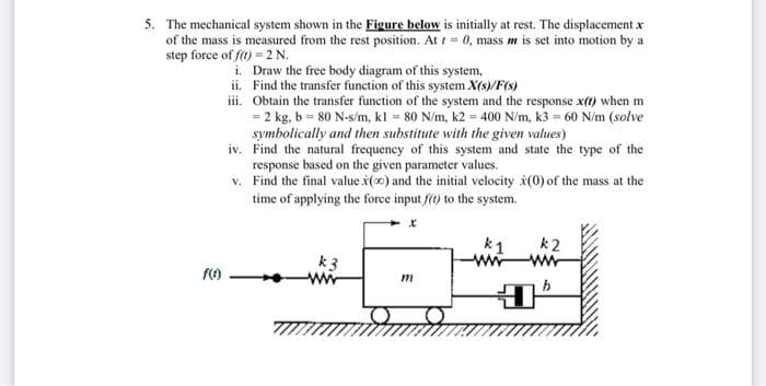 5. The mechanical system shown in the Figure below is initially at rest. The displacement x
of the mass is measured from the rest position. At 1 = 0, mass m is set into motion by a
step force of f() = 2 N.
i. Draw the free body diagram of this system,
ii. Find the transfer function of this system X(s)/F(s)
iii. Obtain the transfer function of the system and the response x(t) when m
= 2 kg, b = 80 N-s/m, kl = 80 N/m, k2 = 400 N/m, k3 = 60 N/m (solve
symbolically and then substitute with the given values)
iv. Find the natural frequeney of this system and state the type of the
response based on the given parameter values.
v. Find the final value x(0) and the initial velocity š(0) of the mass at the
time of applying the force input f(t) to the system.
k1
k2
ww
ww
k3
wi
