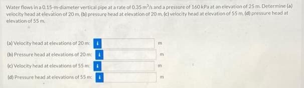 Water flows in a 0.15-m-diameter vertical pipe at a rate of 0.35 m/s and a pressure of 160 kPa at an elevation of 25 m. Determine (a)
velocity head at elevation of 20 m, (b) pressure head at elevation of 20 m. (e) velocity head at elevation of 55 m, (d) pressure head at
elevation of 55 m.
(a) Velocity head at elevations of 20 m: i
m
(b) Pressure head at elevations of 20 m:
m
(c) Velocity head at elevations of 55 m:
(d) Pressure head at elevations of 55 m:i
