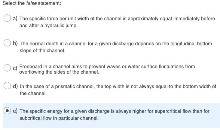 Select the false statement:
a) The specific force per unit width of the channel is approximately equal immediately before
and after a hydraulic jump.
b) The normal depth in a channel for a given discharge depends on the longitudinal bottom
slope of the channel.
Freeboard in a channel aims to prevent waves or water surface fluctuations from
overflowing the sides of the channel.
d) In the case of a prismatic channel, the top width is not always equal to the bottom width of
the channel.
e) The specific energy for a given discharge is always higher for supercritical flow than for
subcritical flow in particular channel.
