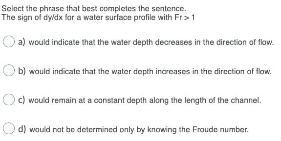 Select the phrase that best completes the sentence.
The sign of dy/dx for a water surface profile with Fr >1
a) would indicate that the water depth decreases in the direction of flow.
b) would indicate that the water depth increases in the direction of flow.
c) would remain at a constant depth along the length of the channel.
d) would not be determined only by knowing the Froude number.
