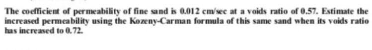 The coefficient of permeability of fine sand is 0.012 cm/sec at a voids ratio of 0.57. Estimate the
increased permeability using the Kozeny-Carman formula of this same sand when its voids ratio
has increased to 0.72.