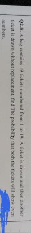 is drawn and
then another
that both the tickets will show even
Q2.B. A bag contains 19 tickets numbered from 1 to 19. A ticket
ticket is drawn without replacement, find The probability
numbers.