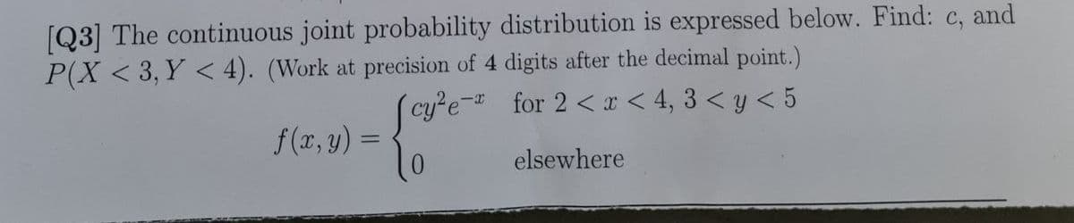 [Q3] The continuous joint probability distribution is expressed below. Find: c, and
P(X < 3, Y < 4). (Work at precision of 4 digits after the decimal point.)
(cy²e- for 2 < x < 4, 3 < y < 5
-{ove
0
elsewhere
f(x, y) =