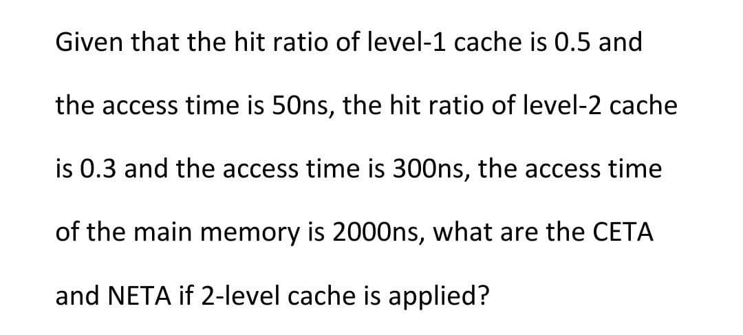 Given that the hit ratio of level-1 cache is 0.5 and
the access time is 50ns, the hit ratio of level-2 cache
is 0.3 and the access time is 300ns, the access time
of the main memory is 2000ns, what are the CETA
and NETA if 2-level cache is applied?