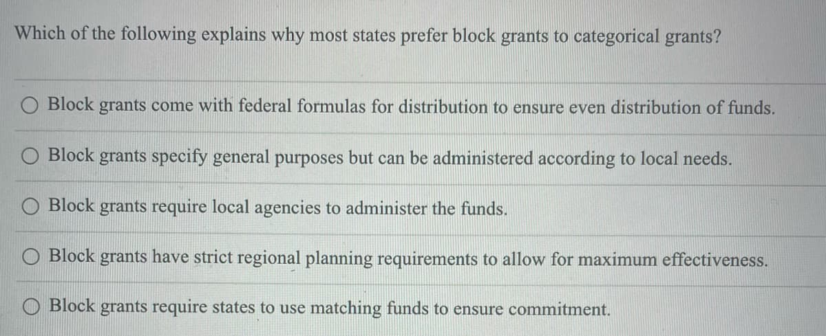 Which of the following explains why most states prefer block grants to categorical grants?
Block grants come with federal formulas for distribution to ensure even distribution of funds.
Block grants specify general purposes but can be administered according to local needs.
O Block grants require local agencies to administer the funds.
O Block grants have strict regional planning requirements to allow for maximum effectiveness.
O Block grants require states to use matching funds to ensure commitment.
