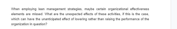 When employing lean management strategies, maybe certain organizational effectiveness
elements are missed. What are the unexpected effects of these activities, if this is the case,
which can have the unanticipated effect of lowering rather than raising the performance of the
organization in question?