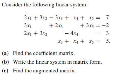 Consider the following linear system:
2x1 + 3x2 – 3x3 + x4 + x5 =
7
+ 2x3
+ 3x5 = -2
– 4x4
3x1
2x1 + 3x2
= 3
X3 + X4 + x5 = 5.
(a) Find the coefficient matrix.
(b) Write the linear system in matrix form.
(c) Find the augmented matrix.
