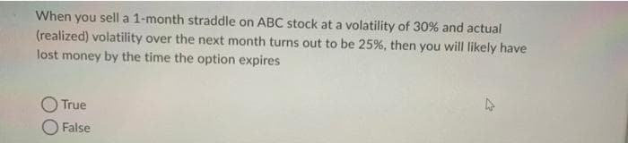 When you sell a 1-month straddle on ABC stock at a volatility of 30% and actual
(realized) volatility over the next month turns out to be 25%, then you will likely have
lost money by the time the option expires
True
False