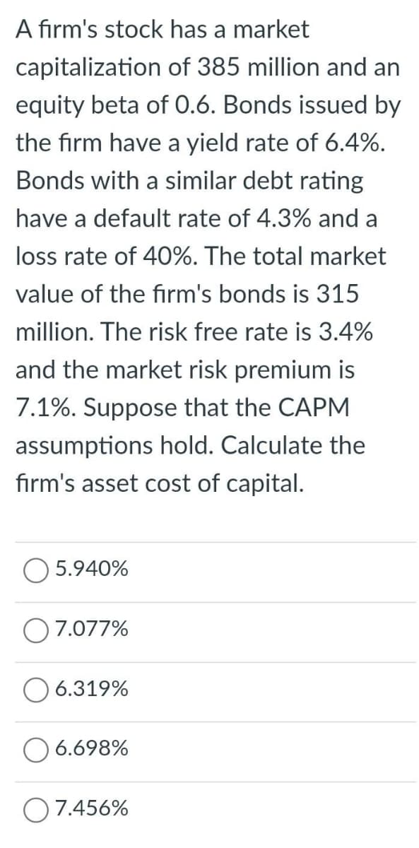 A firm's stock has a market
capitalization of 385 million and an
equity beta of 0.6. Bonds issued by
the firm have a yield rate of 6.4%.
Bonds with a similar debt rating
have a default rate of 4.3% and a
loss rate of 40%. The total market
value of the firm's bonds is 315
million. The risk free rate is 3.4%
and the market risk premium is
7.1%. Suppose that the CAPM
assumptions hold. Calculate the
firm's asset cost of capital.
5.940%
7.077%
6.319%
6.698%
7.456%
