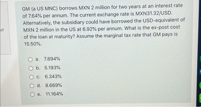 of
GM (a US MNC) borrows MXN 2 million for two years at an interest rate
of 7.64% per annum. The current exchange rate is MXN31.32/USD.
Alternatively, the subsidiary could have borrowed the USD-equivalent of
MXN 2 million in the US at 6.92% per annum. What is the ex-post cost
of the loan at maturity? Assume the marginal tax rate that GM pays is
15.50%.
O a. 7.894%
b. 5.193%
c. 6.343%
O d. 8.669%
e. 11.164%