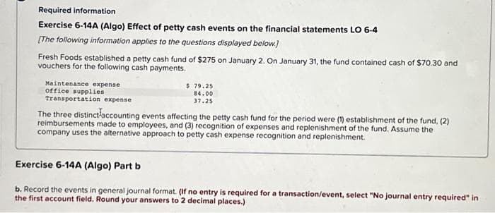 Required information
Exercise 6-14A (Algo) Effect of petty cash events on the financial statements LO 6-4
[The following information applies to the questions displayed below.]
Fresh Foods established a petty cash fund of $275 on January 2. On January 31, the fund contained cash of $70.30 and
vouchers for the following cash payments.
Maintenance expense
office supplies
$79.25
84.00
37.25
Transportation expense
The three distinct accounting events affecting the petty cash fund for the period were (1) establishment of the fund, (2)
reimbursements made to employees, and (3) recognition of expenses and replenishment of the fund. Assume the
company uses the alternative approach to petty cash expense recognition and replenishment.
Exercise 6-14A (Algo) Part b
b. Record the events in general journal format. (If no entry is required for a transaction/event, select "No journal entry required" in
the first account field. Round your answers to 2 decimal places.)