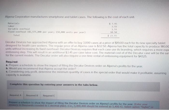 Alpena Corporation manufactures smartphone and tablet cases. The following is the cost of each unit.
Materials
Labor
Variable overhead
Fixed overhead ($1,575,000 per year; 150,000 units per year)
Total
Decatur Devices has approached Alpena with an offer to buy 3,000 cases at a price of $19.00 each for its new specialty tablet
designed for health care workers. The regular price of an Alpena case is $32.50. Alpena has the total capacity to produce 180,00
units without increasing its fixed overhead. Decatur Devices requires that each case use its branding, which requires a more expe
embossing step. This will result in an additional $3.45 per case labor cost. The material cost of of the Decatur case will be the sam
for the current models. The Decatur order will also require a one-time rental of embossing equipment for $4,125.
Required:
a. Prepare a schedule to show the impact of filling the Decatur Devices order on Alpena's profits for the year
b. Would you recommend that Alpena accept the order?
c. Considering only profit, determine the minimum quantity of cases in the special order that would make it profitable, assuming
capacity is available.
Complete this question by entering your answers in the tabs below.
$7.95
3.55
1.55
10.50
$23.55
Required A Required B
Required C
Prepare a schedule to show the impact of filling the Decatur Devices order on Alpena's profits for the year. (Enter your
answers in thousands rounded to 1 decimal place. (.e. 5,400,400 should be entered as 5,400.4). Select option "higher" or