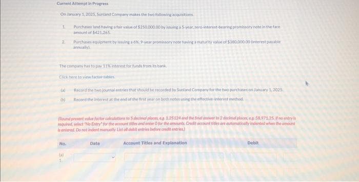 Current Attempt in Progress
On January 1, 2025, Sunland Company makes the two following acquisitions
1.
2.
(2)
(b)
The company has to pay 11% interest for funds from its bank
Click here to view factor tables
Purchases and having a fair value of $250,000.00 by issuing a 5-year, zero-interest-bearing promissory note in the face
amount of $421.265.
No.
Purchases equipment by issuing a 6%, 9-year promissory note having a maturity value of $380,000.00 (interest payable
annually)
(a)
(Round present value factor calculations to 5 decimal places, eg 1.25124 and the final answer to 2 decimal places, eg 58,971.25. If no entry is
required, select "No Entry" for the account titles and enter O for the amounts Credit account titles are automatically indented when the amount
is entered. Do not indent manually List all dehit entries before credit entries)
Record the two journal entries that should be recorded by Sunland Company for the two purchases on January 1, 2025.
Record the interest at the end of the first year on both notes using the effective interest method
Date
Account Titles and Explanation
Debit