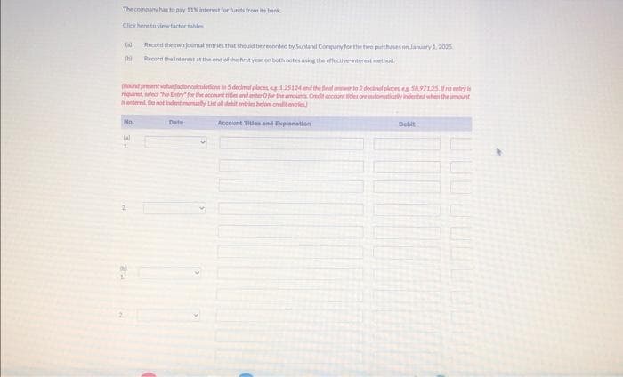 The company has to pay 11% interest for funds from its bank
Click here to view factor tables
IN Record the two journal entries that should be recorded by Sunland Company for the two purchases on January 1, 2025
Record the interest at the end of the first year on both notes using the effective-interest method
thi
(Round present value foctor calculations to 5 decimal places, s 1.25124 and the final answer to 2 decimal places a 58,971.25.fentry
requi, select "No try for the account titles and enter for the amounts Credit account titles one automatically indented when the mount
internal. Do not indent manually. List of dehit entries before credit entries
Account Titles and Explanation
No.
tal
1.
Date
Debit