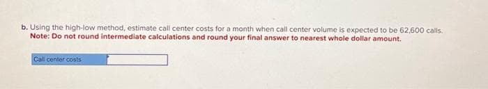 b. Using the high-low method, estimate call center costs for a month when call center volume is expected to be 62,600 calls.
Note: Do not round intermediate calculations and round your final answer to nearest whole dollar amount.
Call center costs