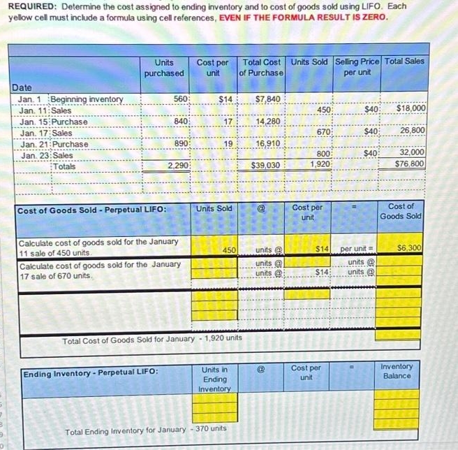 REQUIRED: Determine the cost assigned to ending inventory and to cost of goods sold using LIFO. Each
yellow cell must include a formula using cell references, EVEN IF THE FORMULA RESULT IS ZERO.
Date
Jan. 1 Beginning inventory
Jan. 11: Sales
Jan. 15 Purchase
Jan. 17: Sales
Jan, 21:Purchase
Jan. 23: Sales
Totals
Units
purchased
Cost of Goods Sold - Perpetual LIFO:
560
840
890:
Ending Inventory-Perpetual LIFO:
2,290
Calculate cost of goods sold for the January
11 sale of 450 units.
Calculate cost of goods sold for the January
17 sale of 670 units.
Cost per
unit
$14
17
19
Units Sold
450
Total Cost of Goods Sold for January - 1,920 units
Units in
Ending
Inventory
Total Cost Units Sold Selling Price Total Sales
of Purchase
per unit
Total Ending Inventory for January - 370 units
$7,840
14,280
16,910
$39,030
units @
units
units@
450
670
800
1,920
Cost per
unit
$14
$14
Cost per
unit
$40:
$40
$40
per unit=
units @
units
$18,000
26,800
32,000
$76,800
Cost of
Goods Sold
$6,300
Inventory
Balance