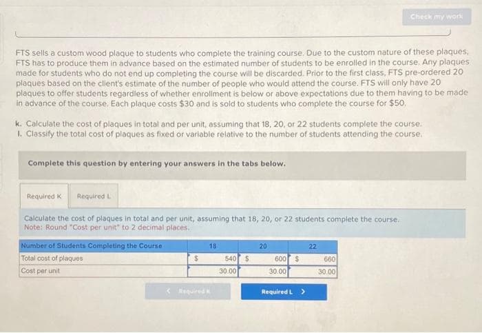 FTS sells a custom wood plaque to students who complete the training course. Due to the custom nature of these plaques,
FTS has to produce them in advance based on the estimated number of students to be enrolled in the course. Any plaques
made for students who do not end up completing the course will be discarded. Prior to the first class, FTS pre-ordered 20
plaques based on the client's estimate of the number of people who would attend the course. FTS will only have 20
plaques to offer students regardless of whether enrollment is below or above expectations due to them having to be made
in advance of the course. Each plaque costs $30 and is sold to students who complete the course for $50.
k. Calculate the cost of plaques in total and per unit, assuming that 18, 20, or 22 students complete the course.
1. Classify the total cost of plaques as fixed or variable relative to the number of students attending the course.
Complete this question by entering your answers in the tabs below.
Required K Required L
Calculate the cost of plaques in total and per unit, assuming that 18, 20, or 22 students complete the course.
Note: Round "Cost per unit" to 2 decimal places.
Number of Students Completing the Course
Total cost of plaques
Cost per unit
$
< Required
18
540 $
30.00
20
600 $
30.00
Required L >
Check my work
22
660
30.00