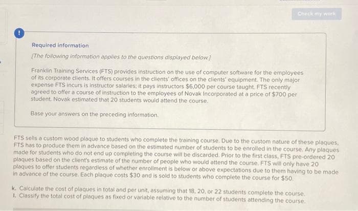 Required information
[The following information applies to the questions displayed below.)
Check my work
Franklin Training Services (FTS) provides instruction on the use of computer software for the employees
of its corporate clients. It offers courses in the clients' offices on the clients' equipment. The only major
expense FTS incurs is instructor salaries; it pays instructors $6,000 per course taught. FTS recently
agreed to offer a course of instruction to the employees of Novak Incorporated at a price of $700 per
student Novak estimated that 20 students would attend the course.
Base your answers on the preceding information.
FTS sells a custom wood plaque to students who complete the training course. Due to the custom nature of these plaques,
FTS has to produce them in advance based on the estimated number of students to be enrolled in the course. Any plaques
made for students who do not end up completing the course will be discarded. Prior to the first class, FTS pre-ordered 20
plaques based on the client's estimate of the number of people who would attend the course. FTS will only have 20
plaques to offer students regardless of whether enrollment is below or above expectations due to them having to be made
in advance of the course. Each plaque costs $30 and is sold to students who complete the course for $50.
k. Calculate the cost of plaques in total and per unit, assuming that 18, 20, or 22 students complete the course.
1. Classify the total cost of plaques as fixed or variable relative to the number of students attending the course.