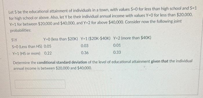 Let S be the educational attainment of individuals in a town, with values S-0 for less than high school and S=1
for high school or above. Also, let Y be their individual annual income with values Y-O for less than $20,000,
Y-1 for between $20,000 and $40,000, and Y=2 for above $40,000. Consider now the following joint
probabilities:
Y-0 (less than $20K) Y-1 ($20K-$40K) Y-2 (more than $40K)
0.03
0.01
0.36
0.33
SIY
S-0 (Less than HS) 0.05
Y-1 (HS or more) 0.22
Determine the conditional standard deviation of the level of educational attainment given that the individual
annual income is between $20,000 and $40,000.