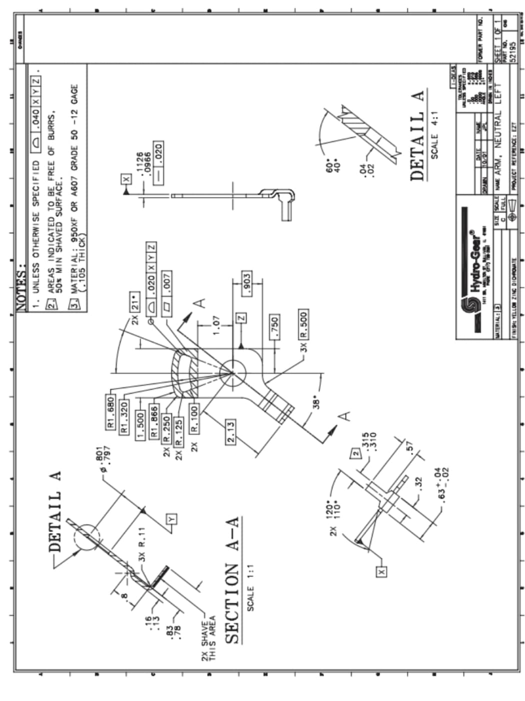 .83
.78
2X SHAVE-
THIS AREA
-DETAIL A
X
3X R.11
SECTION A-A
SCALE 1:1
2X
120*
110
32
.63*.0422
801
797
R1,680
R1.320
1.500
R1,866
2X R.250
2X R.125
2X R.100222
2.13
315
38
1.07
NOTES:
1. UNLESS OTHERWISE SPECIFIED
AREAS INDICATED TO BE FREE OF BURRS,
50% MIN SHAVED SURFACE.
2X 21
o
.750
3. MATERIAL: 950XF OR A607 GRADE 50 -12 GAGE
(.105 THICK)
O
3X R.500
A
MATERIAL: 3
020 X Y Z
,007
.903
Hydro-Gear
FINISHE YELLOW ZINC DIOROMATE
X
.1126
.0966
.020
60.
40°
.04
.02
040 XYZ
DETAIL A
SCALE 4:1
DATE
DRAIN 10/01
NAME
1-DEAS
TOLERANCES
UNLESS SPECIFIED
8.070
PROJECT REFERENCE: EZT
4.000
SIZE SCALE NAME ARM, NEUTRAL LEFT
C FULL
E
CHANCES
FORMER PART NO.
SHEET 1 OF 1
PART NO.
52195
OG