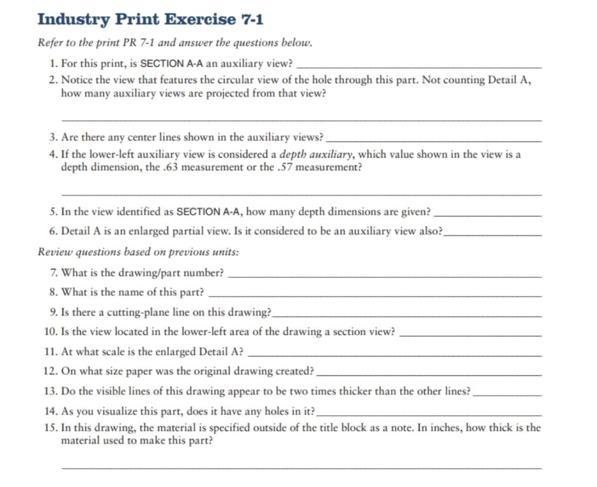 Industry Print Exercise 7-1
Refer to the print PR 7-1 and answer the questions below.
1. For this print, is SECTION A-A an auxiliary view?
2. Notice the view that features the circular view of the hole through this part. Not counting Detail A,
how many auxiliary views are projected from that view?
3. Are there any center lines shown in the auxiliary views?
4. If the lower-left auxiliary view is considered a depth auxiliary, which value shown in the view is a
depth dimension, the .63 measurement or the .57 measurement?
5. In the view identified as SECTION A-A, how many depth dimensions are given?
6. Detail A is an enlarged partial view. Is it considered to be an auxiliary view also?_
Review questions based on previous units:
7. What is the drawing/part number?
8. What is the name of this part?
9. Is there a cutting-plane line on this drawing?
10. Is the view located in the lower-left area of the drawing a section view?
11. At what scale is the enlarged Detail A?
12. On what size paper was the original drawing created?
13. Do the visible lines of this drawing appear to be two times thicker than the other lines?
14. As you visualize this part, does it have any holes in it?_
15. In this drawing, the material is specified outside of the title block as a note. In inches, how thick is the
material used to make this part?