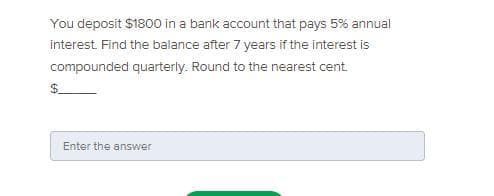 You deposit $1800 in a bank account that pays 5% annual
interest. Find the balance after 7 years if the interest is
compounded quarterly. Round to the nearest cent
Enter the answer
