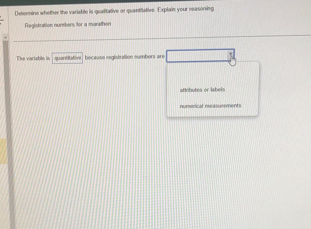 Determine whether the variable is qualitative or quantitative. Explain your reasoning.
Registration numbers for a marathon
The variable is quantitative because registration numbers are
attributes or labels.
numerical measurements.