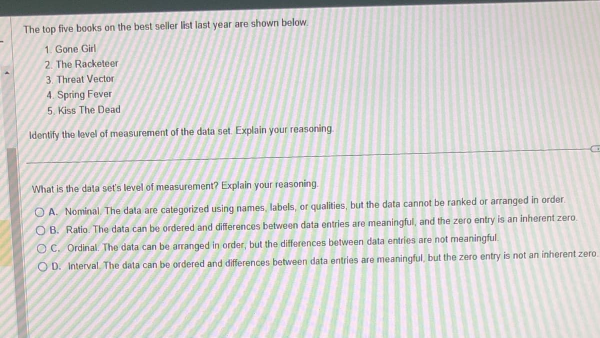 The top five books on the best seller list last year are shown below.
1. Gone Girl
2. The Racketeer
3. Threat Vector
4. Spring Fever
5. Kiss The Dead
Identify the level of measurement of the data set. Explain your reasoning.
C
What is the data set's level of measurement? Explain your reasoning.
OA. Nominal. The data are categorized using names, labels, or qualities, but the data cannot be ranked or arranged in order.
OB. Ratio. The data can be ordered and differences between data entries are meaningful, and the zero entry is an inherent zero.
OC. Ordinal. The data can be arranged in order, but the differences between data entries are not meaningful.
OD. Interval. The data can be ordered and differences between data entries are meaningful, but the zero entry is not an inherent zero.