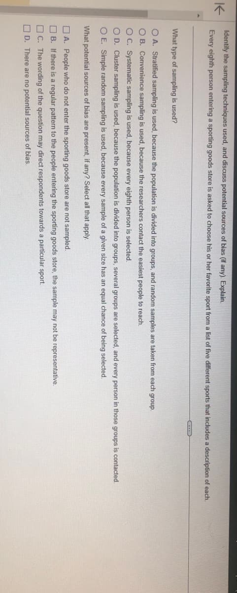 K
Identify the sampling techniques used, and discuss potential sources of bias (if any). Explain.
Every eighth person entering a sporting goods store is asked to choose his or her favorite sport from a list of five different sports that includes a description of each.
ACCED
What type of sampling is used?
OA. Stratified sampling is used, because the population is divided into groups, and random samples are taken from each group.
O B. Convenience sampling is used, because the researchers contact the easiest people to reach.
O C. Systematic sampling is used, because every eighth person is selected.
O D. Cluster sampling is used, because the population is divided into groups, several groups are selected, and every person in those groups is contacted.
O E. Simple random sampling is used, because every sample of a given size has an equal chance of being selected.
What potential sources of bias are present, if any? Select all that apply.
A. People who do not enter the sporting goods store are not sampled.
B. If there is a regular pattern to the people entering the sporting goods store, the sample may not be representative.
C. The wording of the question may direct respondents towards a particular sport.
D. There are no potential sources of bias.