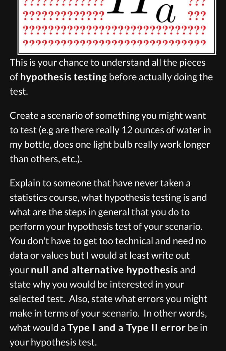 ??
???
???
22222
a ???
??????
??????????
This is your chance to understand all the pieces
of hypothesis testing before actually doing the
test.
Create a scenario of something you might want
to test (e.g are there really 12 ounces of water in
my bottle, does one light bulb really work longer
than others, etc.).
Explain to someone that have never taken a
statistics course, what hypothesis testing is and
what are the steps in general that you do to
perform your hypothesis test of your scenario.
You don't have to get too technical and need no
data or values but I would at least write out
your null and alternative hypothesis and
state why you would be interested in your
selected test. Also, state what errors you might
make in terms of your scenario. In other words,
what would a Type I and a Type II error be in
your hypothesis test.