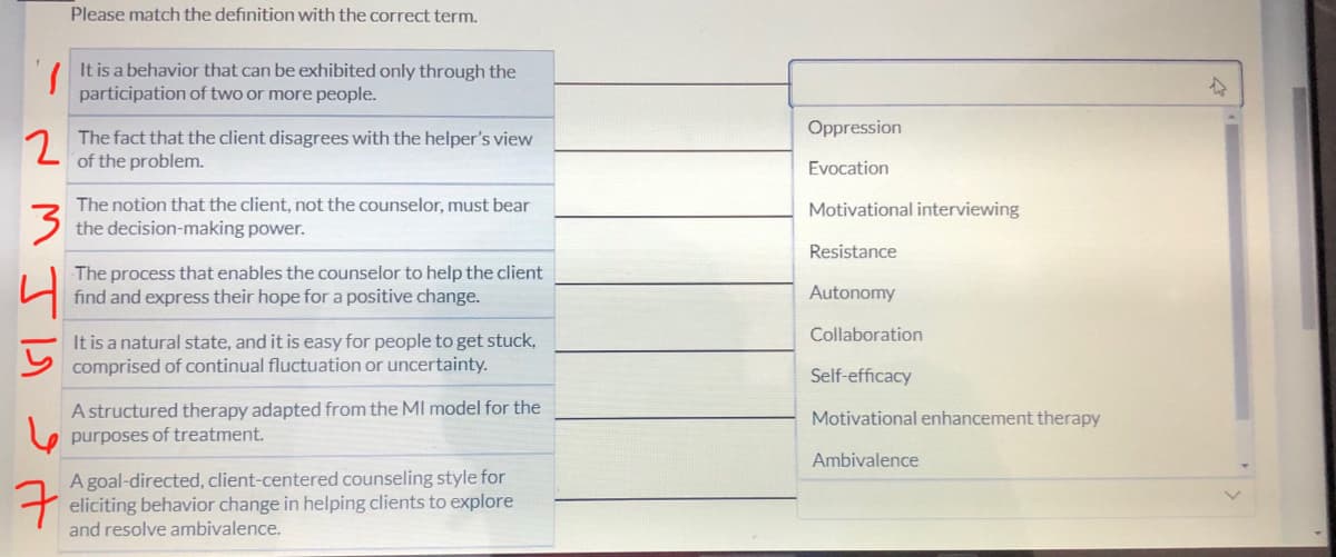 2
3
7
Please match the definition with the correct term.
It is a behavior that can be exhibited only through the
participation of two or more people.
The fact that the client disagrees with the helper's view
of the problem.
The notion that the client, not the counselor, must bear
the decision-making power.
The process that enables the counselor to help the client
find and express their hope for a positive change.
It is a natural state, and it is easy for people to get stuck,
comprised of continual fluctuation or uncertainty.
A structured therapy adapted from the MI model for the
purposes of treatment.
A goal-directed, client-centered counseling style for
eliciting behavior change in helping clients to explore
and resolve ambivalence.
Oppression
Evocation
Motivational interviewing
Resistance
Autonomy
Collaboration
Self-efficacy
Motivational enhancement therapy
Ambivalence
A