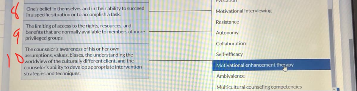8
9
One's belief in themselves and in their ability to succeed
in a specific situation or to accomplish a task.
The limiting of access to the rights, resources, and
benefits that are normally available to members of more
privileged groups.
The counselor's awareness of his or her own
assumptions, values, biases, the understanding the
counselor's ability to develop appropriate intervention
strategies and techniques.
Evocation
Motivational interviewing
Resistance
Autonomy
Collaboration
Self-efficacy
Motivational enhancement therapy
Ambivalence
Multicultural counseling competencies
