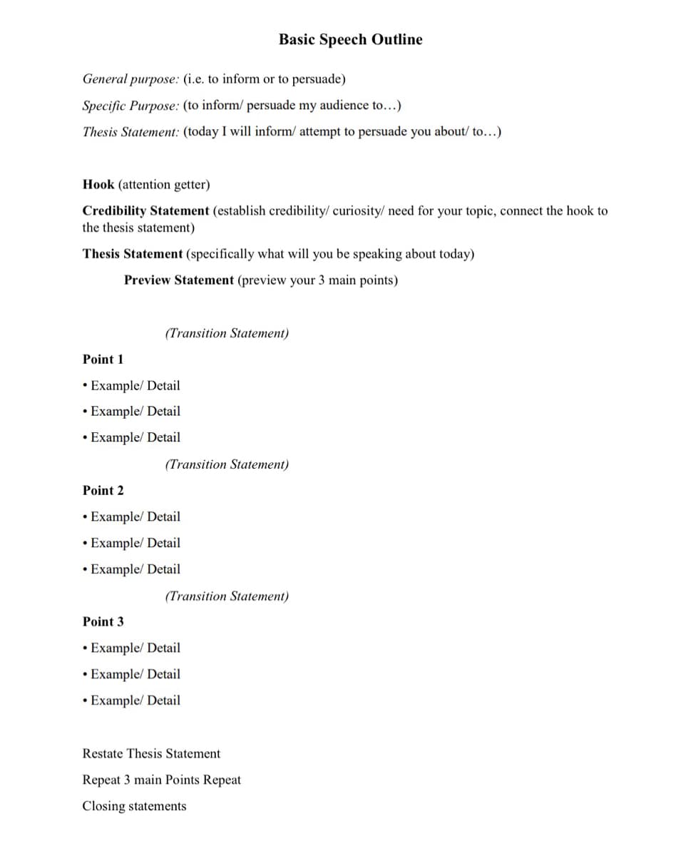 General purpose: (i.e. to inform or to persuade)
Specific Purpose: (to inform/ persuade my audience to...)
Thesis Statement: (today I will inform/ attempt to persuade you about/ to...)
Hook (attention getter)
Credibility Statement (establish credibility/ curiosity/ need for your topic, connect the hook to
the thesis statement)
Thesis Statement (specifically what will you be speaking about today)
Preview Statement (preview your 3 main points)
Basic Speech Outline
(Transition Statement)
Point 1
• Example/ Detail
Example/ Detail
• Example/ Detail
(Transition Statement)
Point 2
• Example/ Detail
• Example/ Detail
• Example/ Detail
(Transition Statement)
Point 3
Example/ Detail
• Example/ Detail
• Example/ Detail
Restate Thesis Statement
Repeat 3 main Points Repeat
Closing statements